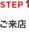 ご来店からご成約までの流れ　STEP1　ご来店