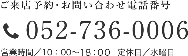 ご来店予約・お問い合わせ電話番号　052-736-0006　営業時間／10：00～18：00　定休日／水曜日